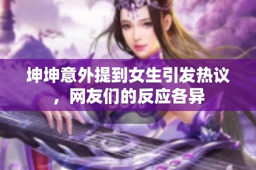 坤坤意外提到女生引發(fā)熱議，網(wǎng)友們的反應(yīng)各異