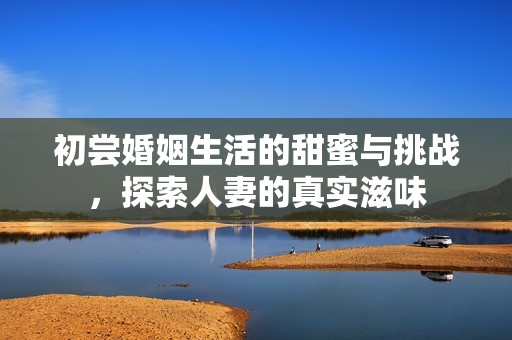 初嘗婚姻生活的甜蜜與挑戰(zhàn)，探索人妻的真實(shí)滋味