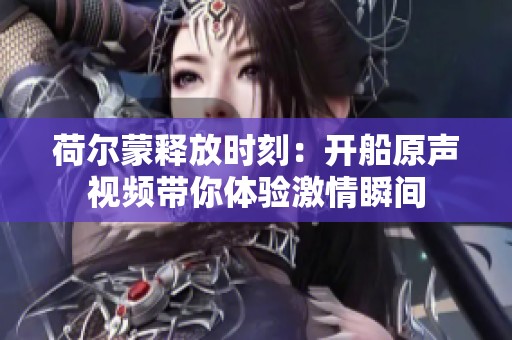 荷爾蒙釋放時(shí)刻：開(kāi)船原聲視頻帶你體驗(yàn)激情瞬間