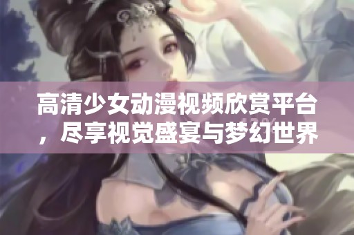 高清少女動漫視頻欣賞平臺，盡享視覺盛宴與夢幻世界