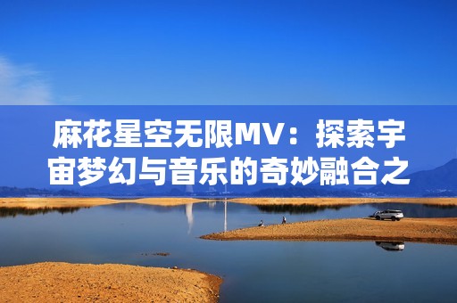 麻花星空無限MV：探索宇宙夢幻與音樂的奇妙融合之旅