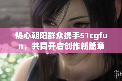 熱心朝陽群眾攜手51cgfun，共同開啟創(chuàng)作新篇章