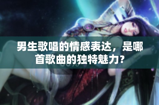 男生歌唱的情感表達，是哪首歌曲的獨特魅力？