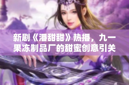 新劇《潘甜甜》熱播，九一果凍制品廠的甜蜜創(chuàng)意引關(guān)注
