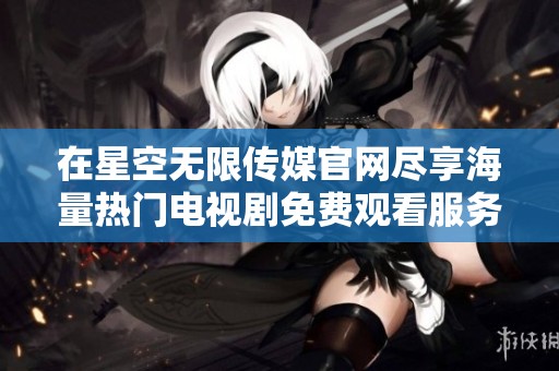 在星空無(wú)限傳媒官網(wǎng)盡享海量熱門(mén)電視劇免費(fèi)觀(guān)看服務(wù) 在星空無(wú)限傳媒官網(wǎng)盡享海量熱門(mén)電視劇免費(fèi)觀(guān)看服務(wù)