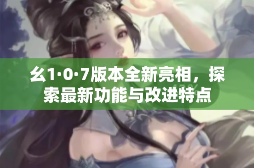 幺1·0·7版本全新亮相，探索最新功能與改進(jìn)特點(diǎn)