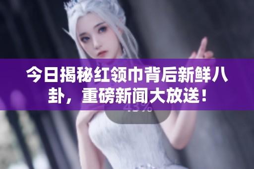 今日揭秘紅領(lǐng)巾背后新鮮八卦，重磅新聞大放送！
