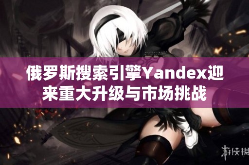 俄羅斯搜索引擎Yandex迎來重大升級(jí)與市場挑戰(zhàn)