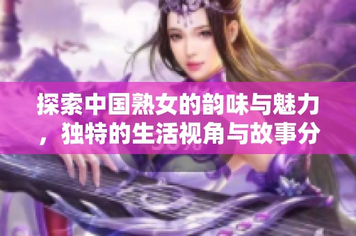 探索中國熟女的韻味與魅力，獨特的生活視角與故事分享