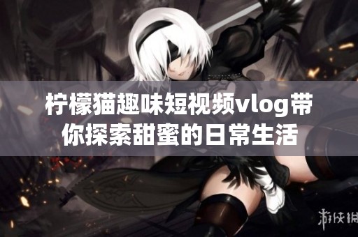 檸檬貓趣味短視頻vlog帶你探索甜蜜的日常生活
