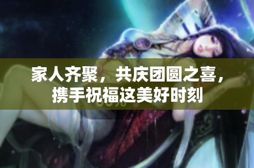 家人齊聚，共慶團(tuán)圓之喜，攜手祝福這美好時(shí)刻