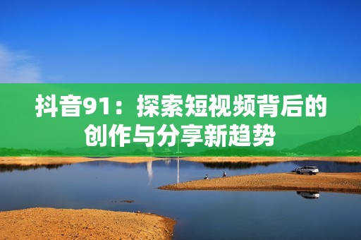 抖音91：探索短視頻背后的創(chuàng)作與分享新趨勢