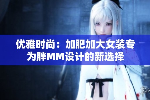 優(yōu)雅時尚：加肥加大女裝專為胖MM設計的新選擇