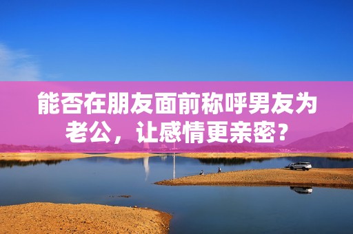 能否在朋友面前稱(chēng)呼男友為老公，讓感情更親密？