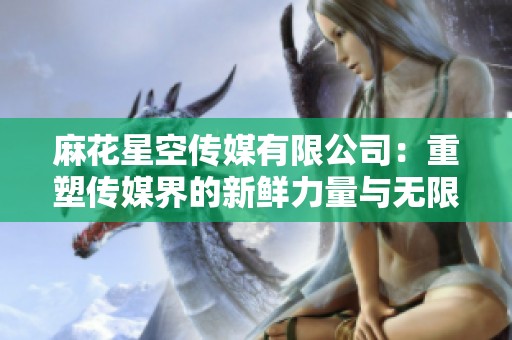 麻花星空傳媒有限公司：重塑傳媒界的新鮮力量與無限可能