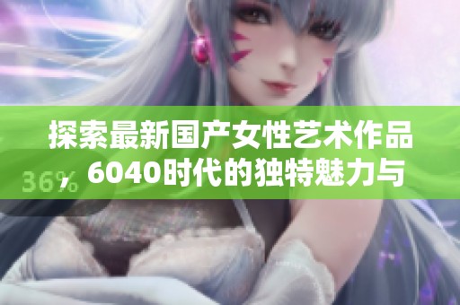 探索最新國產(chǎn)女性藝術(shù)作品，6040時代的獨特魅力與風(fēng)采