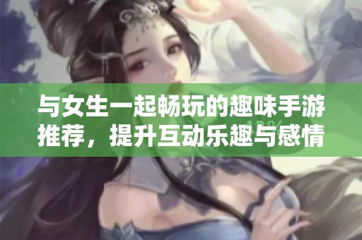 與女生一起暢玩的趣味手游推薦，提升互動(dòng)樂趣與感情！