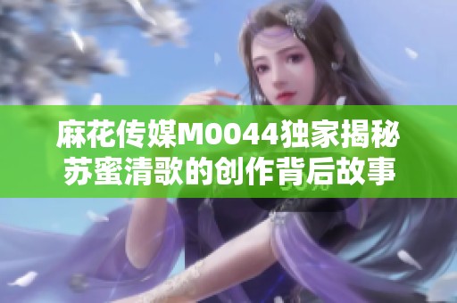 麻花傳媒M0044獨家揭秘蘇蜜清歌的創(chuàng)作背后故事