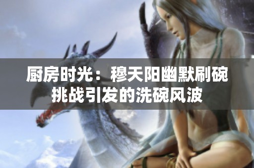 廚房時光：穆天陽幽默刷碗挑戰(zhàn)引發(fā)的洗碗風波