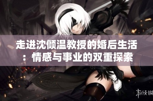 走進(jìn)沈傾溫教授的婚后生活：情感與事業(yè)的雙重探索
