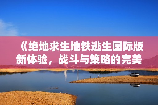 《絕地求生地鐵逃生國(guó)際版新體驗(yàn)，戰(zhàn)斗與策略的完美結(jié)合》