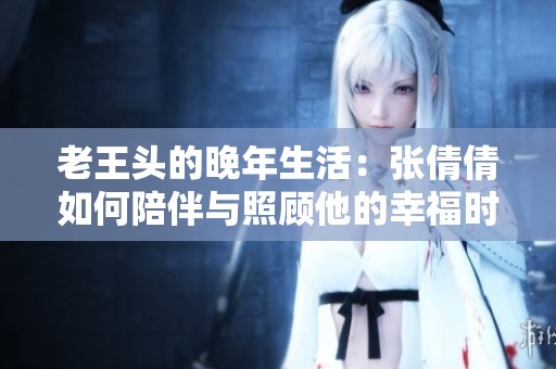 老王頭的晚年生活：張倩倩如何陪伴與照顧他的幸福時光