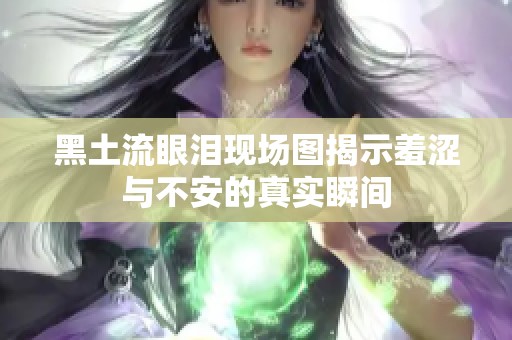 黑土流眼淚現(xiàn)場圖揭示羞澀與不安的真實(shí)瞬間