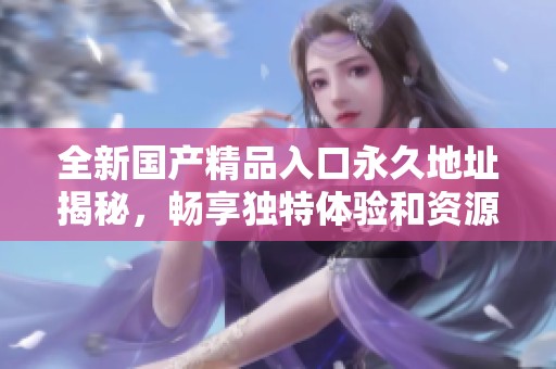 全新國產(chǎn)精品入口永久地址揭秘，暢享獨特體驗和資源分享