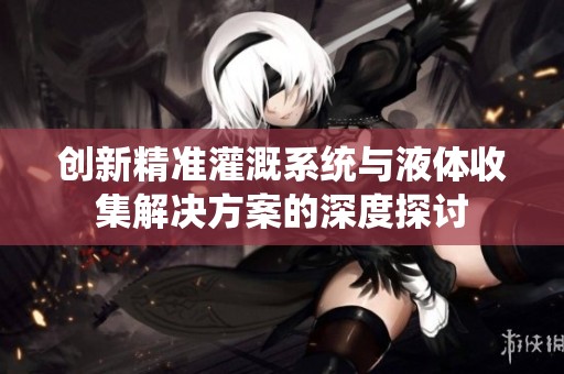 創(chuàng)新精準(zhǔn)灌溉系統(tǒng)與液體收集解決方案的深度探討