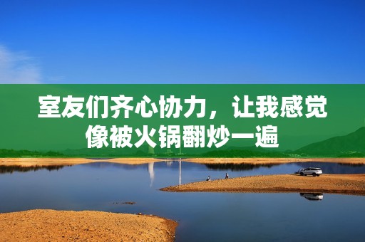 室友們齊心協(xié)力，讓我感覺(jué)像被火鍋翻炒一遍