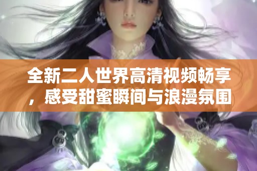 全新二人世界高清視頻暢享，感受甜蜜瞬間與浪漫氛圍