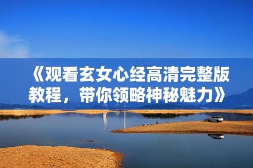 《觀看玄女心經(jīng)高清完整版教程，帶你領略神秘魅力》