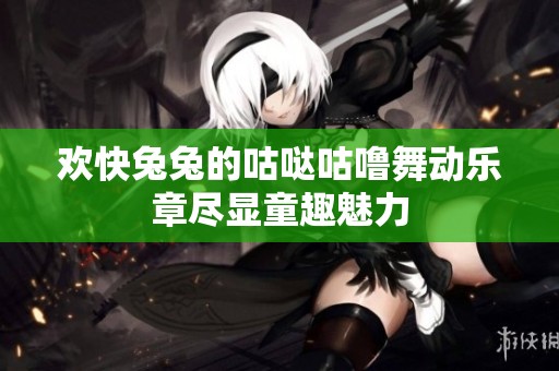 歡快兔兔的咕噠咕嚕舞動樂章盡顯童趣魅力