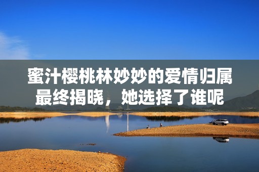 蜜汁櫻桃林妙妙的愛情歸屬最終揭曉，她選擇了誰呢
