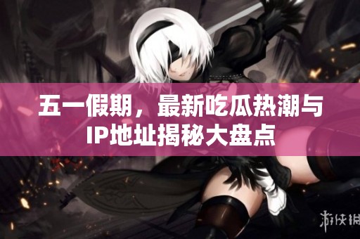 五一假期，最新吃瓜熱潮與IP地址揭秘大盤點(diǎn)