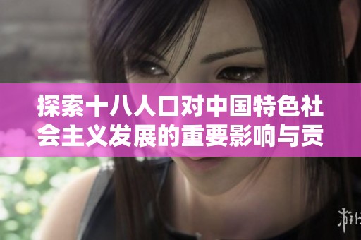 探索十八人口對(duì)中國(guó)特色社會(huì)主義發(fā)展的重要影響與貢獻(xiàn)