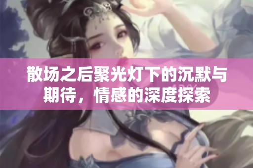 散場之后聚光燈下的沉默與期待，情感的深度探索