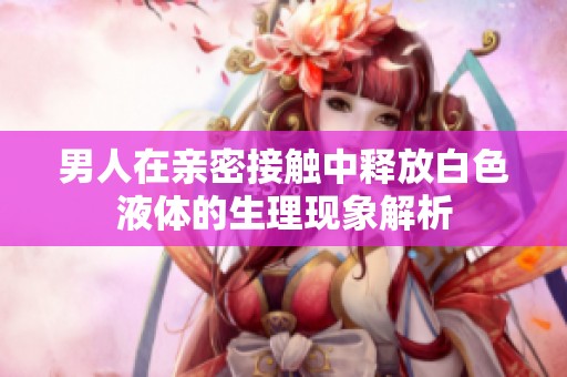 男人在親密接觸中釋放白色液體的生理現(xiàn)象解析