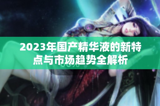 2023年國(guó)產(chǎn)精華液的新特點(diǎn)與市場(chǎng)趨勢(shì)全解析