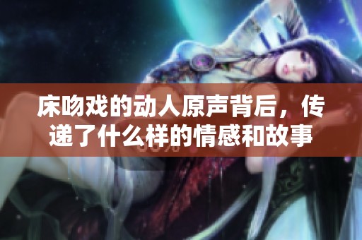 床吻戲的動(dòng)人原聲背后，傳遞了什么樣的情感和故事