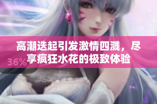 高潮迭起引發(fā)激情四濺，盡享瘋狂水花的極致體驗