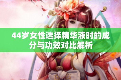 44歲女性選擇精華液時的成分與功效對比解析