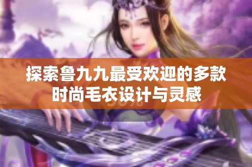探索魯九九最受歡迎的多款時尚毛衣設(shè)計與靈感