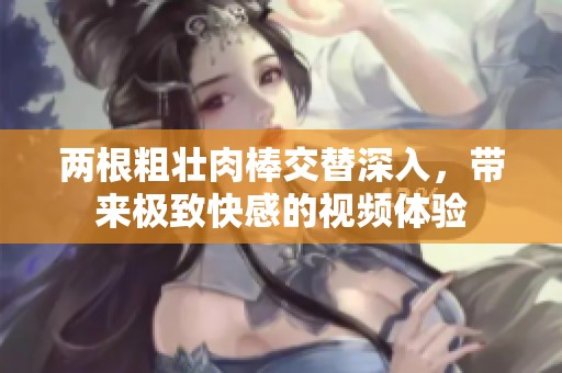 兩根粗壯肉棒交替深入，帶來極致快感的視頻體驗(yàn)