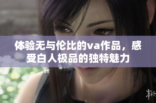 體驗(yàn)無與倫比的va作品，感受白人極品的獨(dú)特魅力