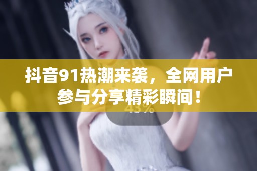 抖音91熱潮來襲，全網(wǎng)用戶參與分享精彩瞬間！