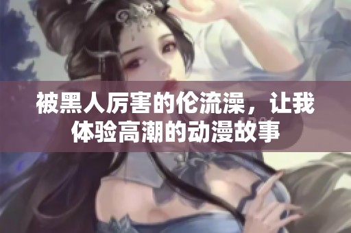 被黑人厲害的倫流澡，讓我體驗(yàn)高潮的動(dòng)漫故事