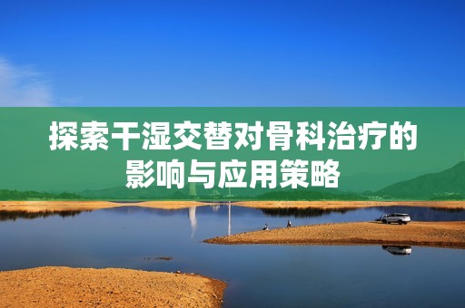 探索干濕交替對骨科治療的影響與應用策略