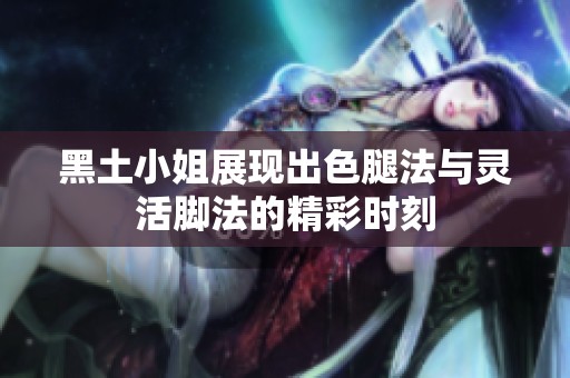 黑土小姐展現(xiàn)出色腿法與靈活腳法的精彩時刻
