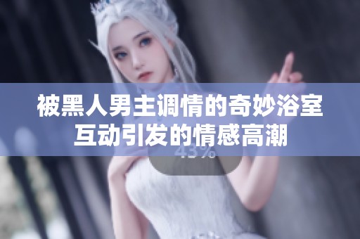 被黑人男主調(diào)情的奇妙浴室互動引發(fā)的情感高潮